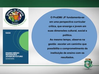 O ProEMI/ JF fundamenta-se
em uma perspectiva curricular
crítica, que enxerga o jovem em
suas dimensões cultural, social e
política.

Ao mesmo tempo, observa na
gestão escolar um caminho que

possibilita o comprometimento da
instituição de ensino com os
resultados.

 