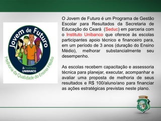 O Jovem de Futuro é um Programa de Gestão
Escolar para Resultados da Secretaria de
Educação do Ceará (Seduc) em parceria com
o Instituto Unibanco que oferece às escolas
participantes apoio técnico e financeiro para,
em um período de 3 anos (duração do Ensino
Médio), melhorar substancialmente seu
desempenho.
As escolas recebem capacitação e assessoria
técnica para planejar, executar, acompanhar e
avaliar uma proposta de melhoria de seus
resultados e R$ 100/aluno/ano para financiar
as ações estratégicas previstas neste plano.

 