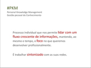 #PKM
Personal Knowledge Management
Gestão pessoal do Conhecimento




    Processo individual que nos permite lidar com um
    fluxo crescente de informações, mantendo, ao
    mesmo o tempo, o foco no que queremos
    desenvolver profissionalmente.


    É trabalhar sintonizado com as suas redes.
 