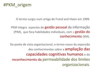 #PKM_origem

      O termo surgiu num artigo de Frand and Hixon em 1999.

  PKM integra aspectos de gestão pessoal da informação
    (PIM), que foca habilidades individuais, com a gestão do
                                       conhecimento (KM).

  Do ponto de vista organizacional, o termo nasce da expansão
               dos conhecimentos sobre a ampliação      das
           capacidades cognitivas humanos e do
   reconhecimento da permeabilidade dos limites
                               organizacionais.
 