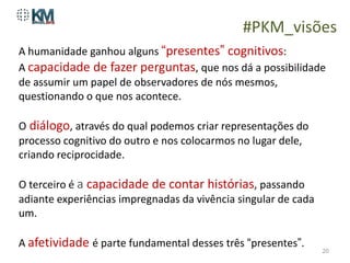 #PKM_visões
A humanidade ganhou alguns “presentes” cognitivos:
A capacidade de fazer perguntas, que nos dá a possibilidade
de assumir um papel de observadores de nós mesmos,
questionando o que nos acontece.

O diálogo, através do qual podemos criar representações do
processo cognitivo do outro e nos colocarmos no lugar dele,
criando reciprocidade.

O terceiro é a capacidade de contar histórias, passando
adiante experiências impregnadas da vivência singular de cada
um.

A afetividade é parte fundamental desses três “presentes”.
                                                                20
 