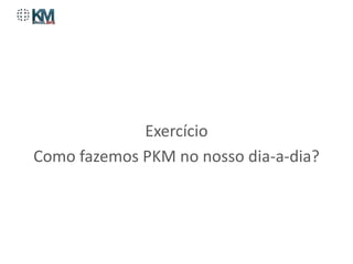 Exercício
Como fazemos PKM no nosso dia-a-dia?
 
