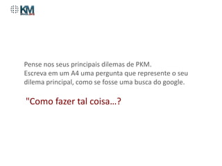 Pense nos seus principais dilemas de PKM.
Escreva em um A4 uma pergunta que represente o seu
dilema principal, como se fosse uma busca do google.

"Como fazer tal coisa…?
 