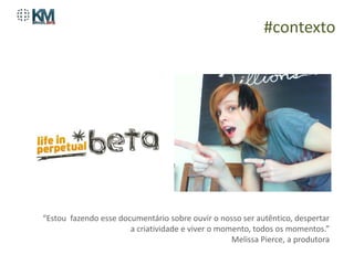 #contexto




“Estou fazendo esse documentário sobre ouvir o nosso ser autêntico, despertar
                       a criatividade e viver o momento, todos os momentos.”
                                                   Melissa Pierce, a produtora
 