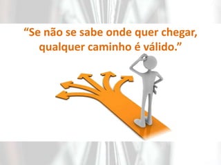 “Se não se sabe onde quer chegar, qualquer caminho é válido.”