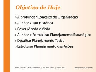 Objetivo de Hoje
» A profundar Conceito de Organização
» Alinhar Visão Histórica
» Rever Missão e Visão
» Alinhar e Formalizar Planejamento Estratégico
» Detalhar Planejamento Tático
» Estruturar Planejamento das Ações




                                      WWW.PHYSIOPILATES.COM
 