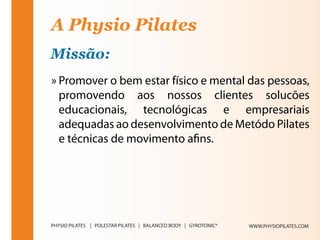 A Physio Pilates
Missão:
» Promover o bem estar físico e mental das pessoas,
  promovendo aos nossos clientes solucões
  educacionais, tecnológicas e empresariais
  adequadas ao desenvolvimento de Metódo Pilates
  e técnicas de movimento afins.




                                       WWW.PHYSIOPILATES.COM
 