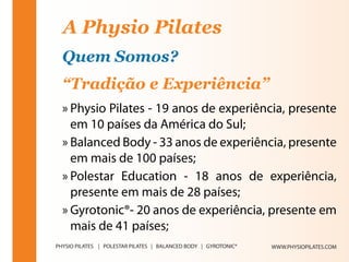 A Physio Pilates
Quem Somos?
“Tradição e Experiência”
» Physio Pilates - 19 anos de experiência, presente
  em 10 países da América do Sul;
» Balanced Body - 33 anos de experiência, presente
  em mais de 100 países;
» Polestar Education - 18 anos de experiência,
  presente em mais de 28 países;
» Gyrotonic®- 20 anos de experiência, presente em
  mais de 41 países;
                                      WWW.PHYSIOPILATES.COM
 