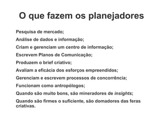 O que fazem os planejadores Pesquisa de mercado; Análise de dados e informação; Criam e gerenciam um centro de informação; Escrevem Planos de Comunicação; Produzem o brief criativo; Avaliam a eficácia dos esforços empreendidos; Gerenciam e escrevem processos de concorrência; Funcionam como antropólogos; Quando são muito bons, são mineradores de  insights ; Quando são firmes o suficiente, são domadores das feras criativas.  