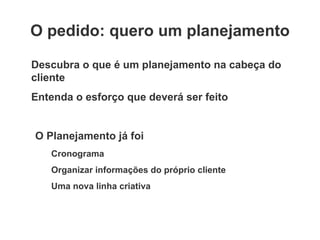 O pedido: quero um planejamento Descubra o que é um planejamento na cabeça do cliente Entenda o esforço que deverá ser feito O Planejamento já foi Cronograma Organizar informações do próprio cliente Uma nova linha criativa 