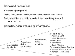 Saiba pedir pesquisas Saiba ler pesquisas média, moda, desvio padrão, amostra inversamente proporcional... Saiba avaliar a qualidade da informação que você encontrou Saiba lidar com volume de informação Ibope Mídia TV >  Planview Light   >  Media Workstation   Ibope Rádio > Easy Media   >  Radio Planning   Ferramental Ipsos Marplan  > Marplan – SISEM Suíte  > Marplan – Tom Micro  Informações do cliente Pesquisa de dados secundários Pesquisa de dados primários 