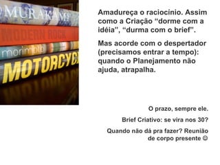 Amadureça o raciocínio. Assim como a Criação “dorme com a idéia”, “durma com o brief”. Mas acorde com o despertador (precisamos entrar a tempo): quando o Planejamento não ajuda, atrapalha. O prazo, sempre ele. Brief Criativo: se vira nos 30? Quando não dá pra fazer? Reunião de corpo presente   