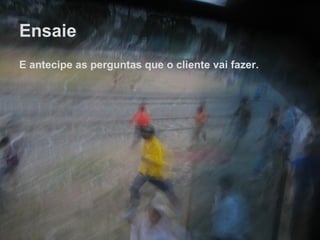 Ensaie E antecipe as perguntas que o cliente vai fazer. 
