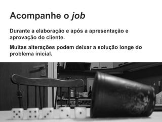 Acompanhe o  job Durante a elaboração e após a apresentação e aprovação do cliente. Muitas alterações podem deixar a solução longe do problema inicial. 
