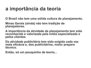 a importância da teoria O Brasil não tem uma sólida cultura de planejamento. Minas Gerais (ainda) não tem tradição de planejadores. A importância da atividade de planejamento tem sido reconhecida e valorizada pela mídia especializada e pelos clientes. Da atividade publicitária tem sido exigida cada vez mais eficácia e, dos publicitários, maior preparo técnico. Então, só um pouquinho de teoria... 