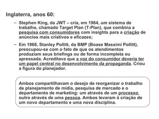 Inglaterra, anos 60: Stephen King, da JWT – cria, em 1964, um sistema de trabalho, chamado Target Plan (T-Plan), que combina a  pesquisa com consumidores  com insights para a  criação  de anúncios mais criativos e eficazes; Em 1968, Stanley Pollitt, da BMP (Boase Massimi Pollitt), preocupou-se com o fato de que os atendimentos produziam seus briefings ou de forma incompleta ou apressada. Acreditava que  a voz do consumidor deveria ter um papel central no desenvolvimento da propaganda . Criou a figura do planejador. Ambos compartilhavam o desejo de reorganizar o trabalho de planejamento de mídia, pesquisa de mercado e o departamento de marketing: um através de um  processo , outro através de uma  pessoa . Ambos levaram à criação de um novo departamento e uma nova disciplina. 