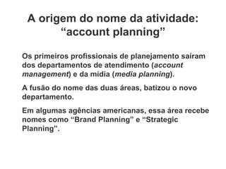 A origem do nome da atividade: “ account planning” Os primeiros profissionais de planejamento saíram dos departamentos de atendimento ( account management ) e da mídia ( media planning ). A fusão do nome das duas áreas, batizou o novo departamento. Em algumas agências americanas, essa área recebe nomes como  “ Brand Planning” e “Strategic Planning”. 
