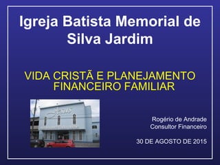 Igreja Batista Memorial de
Silva Jardim
VIDA CRISTÃ E PLANEJAMENTO
FINANCEIRO FAMILIAR
Rogério de Andrade
Consultor Financeiro
30 DE AGOSTO DE 2015
 