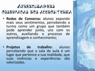 • Rodas de Conversa: alunos expondo
mais seus sentimentos, percebendo a
turma como um grupo que também
pode aprender junto, uns com os
outros, auxiliando o processo de
aprendizagem e conhecimento;
• Projetos de trabalho: alunos
percebendo que a sala de aula é um
lugar que pertence a sua realidade, que
suas vivências e experiências são
valorizadas.
 