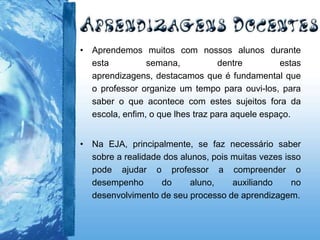 • Aprendemos muitos com nossos alunos durante
esta semana, dentre estas
aprendizagens, destacamos que é fundamental que
o professor organize um tempo para ouvi-los, para
saber o que acontece com estes sujeitos fora da
escola, enfim, o que lhes traz para aquele espaço.
• Na EJA, principalmente, se faz necessário saber
sobre a realidade dos alunos, pois muitas vezes isso
pode ajudar o professor a compreender o
desempenho do aluno, auxiliando no
desenvolvimento de seu processo de aprendizagem.
 