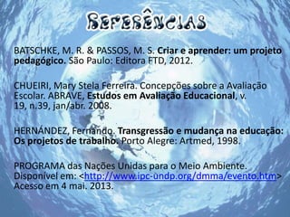 BATSCHKE, M. R. & PASSOS, M. S. Criar e aprender: um projeto
pedagógico. São Paulo: Editora FTD, 2012.
CHUEIRI, Mary Stela Ferreira. Concepções sobre a Avaliação
Escolar. ABRAVE, Estudos em Avaliação Educacional, v.
19, n.39, jan/abr. 2008.
HERNÁNDEZ, Fernando. Transgressão e mudança na educação:
Os projetos de trabalho. Porto Alegre: Artmed, 1998.
PROGRAMA das Nações Unidas para o Meio Ambiente.
Disponível em: <http://www.ipc-undp.org/dmma/evento.htm>
Acesso em 4 mai. 2013.
 