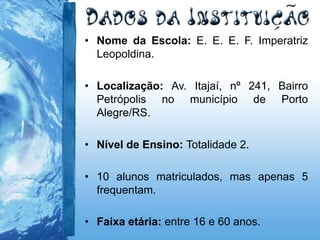 • Nome da Escola: E. E. E. F. Imperatriz
Leopoldina.
• Localização: Av. Itajaí, nº 241, Bairro
Petrópolis no município de Porto
Alegre/RS.
• Nível de Ensino: Totalidade 2.
• 10 alunos matriculados, mas apenas 5
frequentam.
• Faixa etária: entre 16 e 60 anos.
 