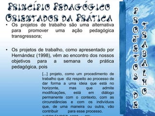 • Os projetos de trabalho são uma alternativa
para promover uma ação pedagógica
transgressora;
• Os projetos de trabalho, como apresentado por
Hernández (1998), vêm ao encontro dos nossos
objetivos para a semana de prática
pedagógica, pois
[...] projeto, como um procedimento de
trabalho que diz respeito ao processo de
dar forma a uma ideia que está no
horizonte, mas que admite
modificações, está em diálogo
permanente com o contexto, com as
circunstâncias e com os indivíduos
que, de uma maneira ou outra, vão
contribuir para esse processo.
 