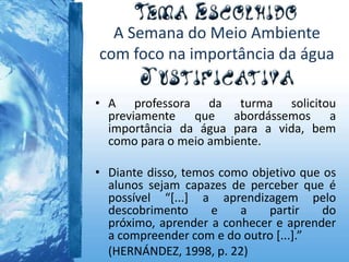 A Semana do Meio Ambiente
com foco na importância da água
• A professora da turma solicitou
previamente que abordássemos a
importância da água para a vida, bem
como para o meio ambiente.
• Diante disso, temos como objetivo que os
alunos sejam capazes de perceber que é
possível “[...] a aprendizagem pelo
descobrimento e a partir do
próximo, aprender a conhecer e aprender
a compreender com e do outro [...].”
(HERNÁNDEZ, 1998, p. 22)
 