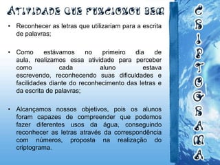 • Reconhecer as letras que utilizariam para a escrita
de palavras;
• Como estávamos no primeiro dia de
aula, realizamos essa atividade para perceber
como cada aluno estava
escrevendo, reconhecendo suas dificuldades e
facilidades diante do reconhecimento das letras e
da escrita de palavras;
• Alcançamos nossos objetivos, pois os alunos
foram capazes de compreender que podemos
fazer diferentes usos da água, conseguindo
reconhecer as letras através da correspondência
com números, proposta na realização do
criptograma.
 