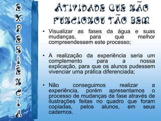 • Visualizar as fases da água e suas
mudanças, para que melhor
compreendessem este processo;
• A realização da experiência seria um
complemento para a nossa
explicação, para que os alunos pudessem
vivenciar uma prática diferenciada;
• Não conseguimos realizar a
experiência, porém apresentamos o
processo de mudanças de fase através de
ilustrações feitas no quadro que foram
copiadas, pelos alunos, em seus
cadernos.
 