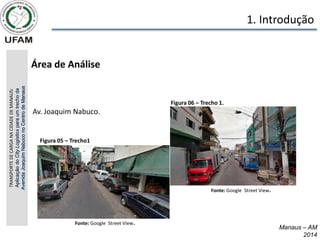 Manaus – AM
2014
1. Introdução
• Área de Análise
TRANSPORTE
DE
CARGA
NA
CIDADE
DE
MANAUS:
Aplicação
do
City
Logistics
para
um
trecho
da
Avenida
Joaquim
Nabuco
no
Centro
de
Manaus
Figura 06 – Trecho 1.
Fonte: Google Street View.
Figura 05 – Trecho1
Fonte: Google Street View.
Av. Joaquim Nabuco.
 