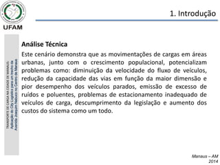 Manaus – AM
2014
1. Introdução
• Análise Técnica
• Este cenário demonstra que as movimentações de cargas em áreas
urbanas, junto com o crescimento populacional, potencializam
problemas como: diminuição da velocidade do fluxo de veículos,
redução da capacidade das vias em função da maior dimensão e
pior desempenho dos veículos parados, emissão de excesso de
ruídos e poluentes, problemas de estacionamento inadequado de
veículos de carga, descumprimento da legislação e aumento dos
custos do sistema como um todo.
TRANSPORTE
DE
CARGA
NA
CIDADE
DE
MANAUS:
Aplicação
do
City
Logistics
para
um
trecho
da
Avenida
Joaquim
Nabuco
no
Centro
de
Manaus
 