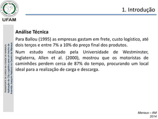 Manaus – AM
2014
1. Introdução
• Análise Técnica
• Para Ballou (1995) as empresas gastam em frete, custo logístico, até
dois terços e entre 7% a 10% do preço final dos produtos.
• Num estudo realizado pela Universidade de Westminster,
Inglaterra, Allen et al. (2000), mostrou que os motoristas de
caminhões perdem cerca de 87% do tempo, procurando um local
ideal para a realização de carga e descarga.
TRANSPORTE
DE
CARGA
NA
CIDADE
DE
MANAUS:
Aplicação
do
City
Logistics
para
um
trecho
da
Avenida
Joaquim
Nabuco
no
Centro
de
Manaus
 
