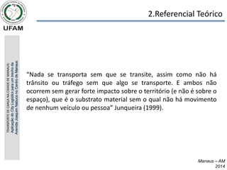 2.Referencial Teórico
Manaus – AM
2014
“Nada se transporta sem que se transite, assim como não há
trânsito ou tráfego sem que algo se transporte. E ambos não
ocorrem sem gerar forte impacto sobre o território (e não é sobre o
espaço), que é o substrato material sem o qual não há movimento
de nenhum veículo ou pessoa” Junqueira (1999).
TRANSPORTE
DE
CARGA
NA
CIDADE
DE
MANAUS:
Aplicação
do
City
Logistics
para
um
trecho
da
Avenida
Joaquim
Nabuco
no
Centro
de
Manaus
 