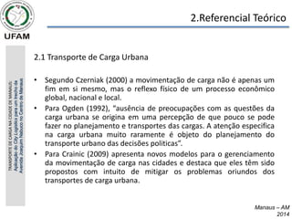 2.Referencial Teórico
2.1 Transporte de Carga Urbana
• Segundo Czerniak (2000) a movimentação de carga não é apenas um
fim em si mesmo, mas o reflexo físico de um processo econômico
global, nacional e local.
• Para Ogden (1992), “ausência de preocupações com as questões da
carga urbana se origina em uma percepção de que pouco se pode
fazer no planejamento e transportes das cargas. A atenção especifica
na carga urbana muito raramente é objeto do planejamento do
transporte urbano das decisões politicas”.
• Para Crainic (2009) apresenta novos modelos para o gerenciamento
da movimentação de carga nas cidades e destaca que eles têm sido
propostos com intuito de mitigar os problemas oriundos dos
transportes de carga urbana.
Manaus – AM
2014
TRANSPORTE
DE
CARGA
NA
CIDADE
DE
MANAUS:
Aplicação
do
City
Logistics
para
um
trecho
da
Avenida
Joaquim
Nabuco
no
Centro
de
Manaus
 