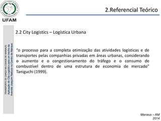 2.Referencial Teórico
2.2 City Logistics – Logística Urbana
Manaus – AM
2014
“o processo para a completa otimização das atividades logísticas e de
transportes pelas companhias privadas em áreas urbanas, considerando
o aumento e o congestionamento do tráfego e o consumo de
combustível dentro de uma estrutura de economia de mercado”
Taniguchi (1999).
TRANSPORTE
DE
CARGA
NA
CIDADE
DE
MANAUS:
Aplicação
do
City
Logistics
para
um
trecho
da
Avenida
Joaquim
Nabuco
no
Centro
de
Manaus
 