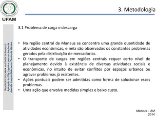 Manaus – AM
2014
3. Metodologia
3.1 Problema de carga e descarga
• Na região central de Manaus se concentra uma grande quantidade de
atividades econômicas, e nela são observados os constantes problemas
gerados pela distribuição de mercadorias.
• O transporte de cargas em regiões centrais requer certo nível de
planejamento devido à existência de diversas atividades sociais e
econômicas, no intuito de evitar conflitos por espaços urbanos ou
agravar problemas já existentes.
• Ações pontuais podem ser admitidas como forma de solucionar esses
problemas.
• Uma ação que envolve medidas simples e baixo custo.
TRANSPORTE
DE
CARGA
NA
CIDADE
DE
MANAUS:
Aplicação
do
City
Logistics
para
um
trecho
da
Avenida
Joaquim
Nabuco
no
Centro
de
Manaus
 