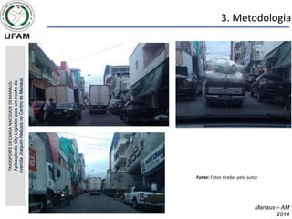 Manaus – AM
2014
3. Metodologia
TRANSPORTE
DE
CARGA
NA
CIDADE
DE
MANAUS:
Aplicação
do
City
Logistics
para
um
trecho
da
Avenida
Joaquim
Nabuco
no
Centro
de
Manaus
Fonte: Fotos tiradas pelo autor.
 