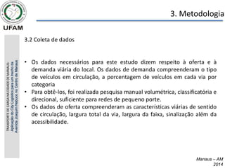 Manaus – AM
2014
3. Metodologia
3.2 Coleta de dados
• Os dados necessários para este estudo dizem respeito à oferta e à
demanda viária do local. Os dados de demanda compreenderam o tipo
de veículos em circulação, a porcentagem de veículos em cada via por
categoria
• Para obtê-los, foi realizada pesquisa manual volumétrica, classificatória e
direcional, suficiente para redes de pequeno porte.
• Os dados de oferta compreenderam as características viárias de sentido
de circulação, largura total da via, largura da faixa, sinalização além da
acessibilidade.
TRANSPORTE
DE
CARGA
NA
CIDADE
DE
MANAUS:
Aplicação
do
City
Logistics
para
um
trecho
da
Avenida
Joaquim
Nabuco
no
Centro
de
Manaus
 