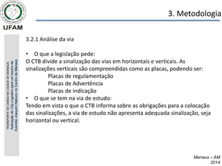 Manaus – AM
2014
3. Metodologia
3.2.1 Análise da via
• O que a legislação pede:
O CTB divide a sinalização das vias em horizontais e verticais. As
sinalizações verticais são compreendidas como as placas, podendo ser:
Placas de regulamentação
Placas de Advertência
Placas de indicação
• O que se tem na via de estudo:
Tendo em vista o que o CTB informa sobre as obrigações para a colocação
das sinalizações, a via de estudo não apresenta adequada sinalização, seja
horizontal ou vertical.
TRANSPORTE
DE
CARGA
NA
CIDADE
DE
MANAUS:
Aplicação
do
City
Logistics
para
um
trecho
da
Avenida
Joaquim
Nabuco
no
Centro
de
Manaus
 