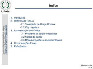 Índice
TRANSPORTE
DE
CARGA
NA
CIDADE
DE
MANAUS:
Aplicação
do
City
Logistics
para
um
trecho
da
Avenida
Joaquim
Nabuco
no
Centro
de
Manaus
1. Introdução
2. Referencial Teórico
- 2.1 Transporte de Carga Urbana
- 2.2 City Logistics
3. Apresentação dos Dados
- 3.1 Problema de carga e descarga
- 3.2 Coleta de dados
- 3.3 Recomendações e implementações
4. Considerações Finais
5. Referências
Manaus – AM
2014
 