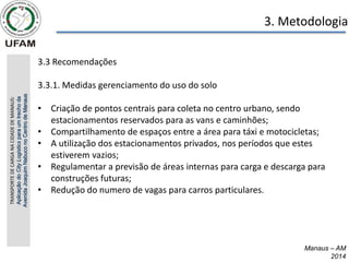 Manaus – AM
2014
3. Metodologia
3.3 Recomendações
3.3.1. Medidas gerenciamento do uso do solo
• Criação de pontos centrais para coleta no centro urbano, sendo
estacionamentos reservados para as vans e caminhões;
• Compartilhamento de espaços entre a área para táxi e motocicletas;
• A utilização dos estacionamentos privados, nos períodos que estes
estiverem vazios;
• Regulamentar a previsão de áreas internas para carga e descarga para
construções futuras;
• Redução do numero de vagas para carros particulares.
TRANSPORTE
DE
CARGA
NA
CIDADE
DE
MANAUS:
Aplicação
do
City
Logistics
para
um
trecho
da
Avenida
Joaquim
Nabuco
no
Centro
de
Manaus
 
