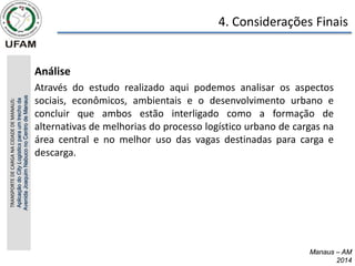 4. Considerações Finais
Manaus – AM
2014
Manaus – AM
2014
• Análise
• Através do estudo realizado aqui podemos analisar os aspectos
sociais, econômicos, ambientais e o desenvolvimento urbano e
concluir que ambos estão interligado como a formação de
alternativas de melhorias do processo logístico urbano de cargas na
área central e no melhor uso das vagas destinadas para carga e
descarga.
TRANSPORTE
DE
CARGA
NA
CIDADE
DE
MANAUS:
Aplicação
do
City
Logistics
para
um
trecho
da
Avenida
Joaquim
Nabuco
no
Centro
de
Manaus
 