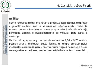 4. Considerações Finais
Manaus – AM
2014
Manaus – AM
2014
• Análise
• Como forma de tentar melhorar o processo logístico das empresas
e garantir melhor fluxo de veículos ao entorno deste trecho de
estudo, pode-se também estabelecer que este trecho de via seja
permitido apenas o estacionamento de veículos para carga e
descarga.
• Verificando que, as larguras das via variam de 9,60 a 9,75 metros
possibilitaria a manobra, dessa forma, o tempo perdido pelos
motoristas esperando para encontrar uma vaga diminuísse e assim
conseguiriam estacionar próximo aos estabelecimentos comerciais.
TRANSPORTE
DE
CARGA
NA
CIDADE
DE
MANAUS:
Aplicação
do
City
Logistics
para
um
trecho
da
Avenida
Joaquim
Nabuco
no
Centro
de
Manaus
 