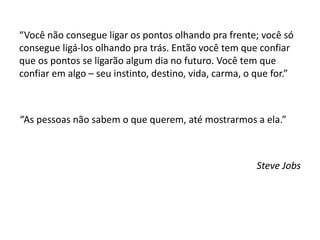 “Você não consegue ligar os pontos olhando pra frente; você só
consegue ligá-los olhando pra trás. Então você tem que confiar
que os pontos se ligarão algum dia no futuro. Você tem que
confiar em algo – seu instinto, destino, vida, carma, o que for.”
“As pessoas não sabem o que querem, até mostrarmos a ela.”
Steve Jobs
 