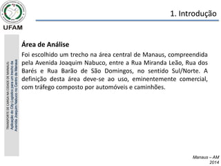 • Área de Análise
• Foi escolhido um trecho na área central de Manaus, compreendida
pela Avenida Joaquim Nabuco, entre a Rua Miranda Leão, Rua dos
Barés e Rua Barão de São Domingos, no sentido Sul/Norte. A
definição desta área deve-se ao uso, eminentemente comercial,
com tráfego composto por automóveis e caminhões.
TRANSPORTE
DE
CARGA
NA
CIDADE
DE
MANAUS:
Aplicação
do
City
Logistics
para
um
trecho
da
Avenida
Joaquim
Nabuco
no
Centro
de
Manaus 1. Introdução
Manaus – AM
2014
 