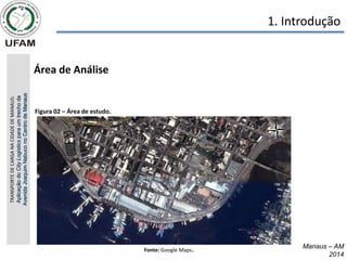 • Área de Análise
Fonte: Google Maps.
TRANSPORTE
DE
CARGA
NA
CIDADE
DE
MANAUS:
Aplicação
do
City
Logistics
para
um
trecho
da
Avenida
Joaquim
Nabuco
no
Centro
de
Manaus 1. Introdução
Manaus – AM
2014
Figura 02 – Área de estudo.
 