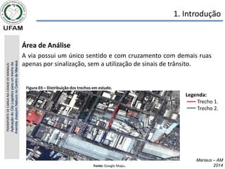 Manaus – AM
2014
• Área de Análise
• A via possui um único sentido e com cruzamento com demais ruas
apenas por sinalização, sem a utilização de sinais de trânsito.
TRANSPORTE
DE
CARGA
NA
CIDADE
DE
MANAUS:
Aplicação
do
City
Logistics
para
um
trecho
da
Avenida
Joaquim
Nabuco
no
Centro
de
Manaus
Fonte: Google Maps.
1. Introdução
Figura 03 – Distribuição dos trechos em estudo.
Legenda:
Trecho 1.
Trecho 2.
 