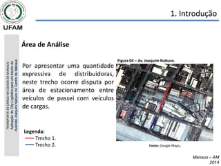 Manaus – AM
2014
• Área de Análise
TRANSPORTE
DE
CARGA
NA
CIDADE
DE
MANAUS:
Aplicação
do
City
Logistics
para
um
trecho
da
Avenida
Joaquim
Nabuco
no
Centro
de
Manaus 1. Introdução
Por apresentar uma quantidade
expressiva de distribuidoras,
neste trecho ocorre disputa por
área de estacionamento entre
veículos de passei com veículos
de cargas.
Figura 04 – Av. Joaquim Nabuco.
Fonte: Google Maps.
Legenda:
Trecho 1.
Trecho 2.
 
