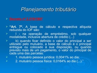 Planejamento tributário Decreto nº 2.219/1997 “ Art. 7º.  A base de cálculo e respectiva alíquota reduzida do IOF são: I - na operação de empréstimo, sob qualquer modalidade, inclusive abertura de crédito (...)  b) quando ficar definido o valor do principal a ser utilizado pelo mutuário, a base de cálculo é o principal entregue ou colocado à sua disposição, ou quando previsto mais de um pagamento, o valor do principal de cada uma das parcelas:  1. mutuário pessoa jurídica: 0,0041% ao dia;  2. mutuário pessoa física: 0,0164% ao dia (...).” 